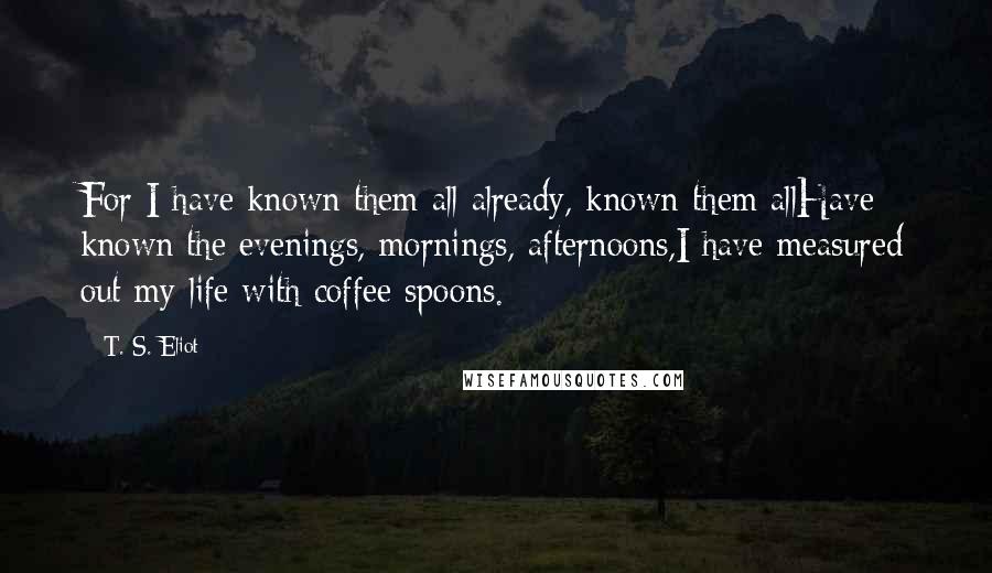 T. S. Eliot Quotes: For I have known them all already, known them allHave known the evenings, mornings, afternoons,I have measured out my life with coffee spoons.