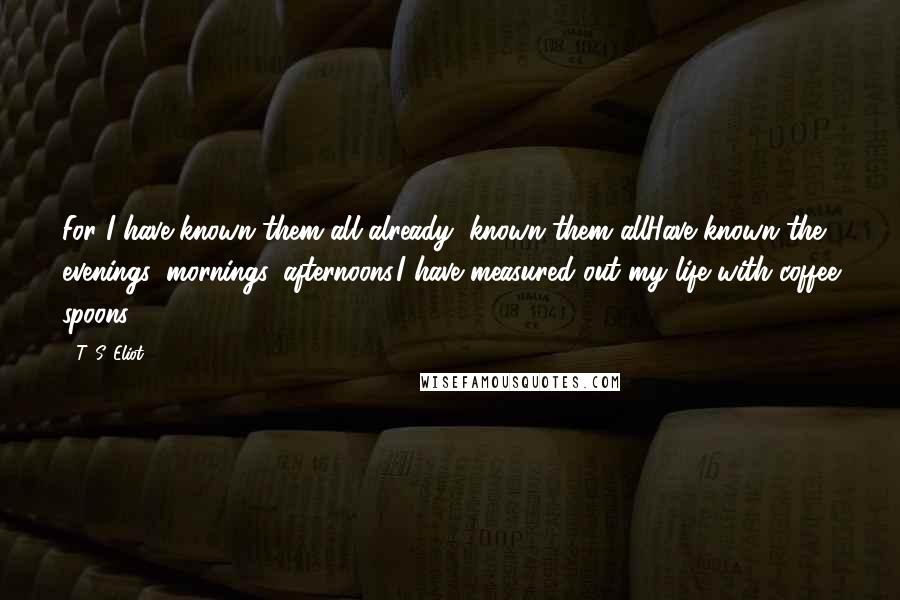 T. S. Eliot Quotes: For I have known them all already, known them allHave known the evenings, mornings, afternoons,I have measured out my life with coffee spoons.