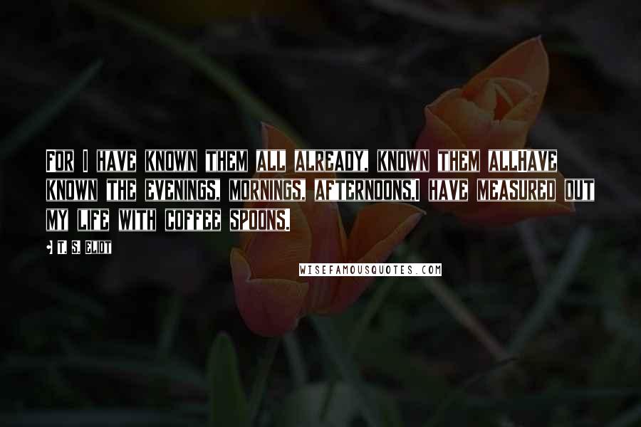 T. S. Eliot Quotes: For I have known them all already, known them allHave known the evenings, mornings, afternoons,I have measured out my life with coffee spoons.