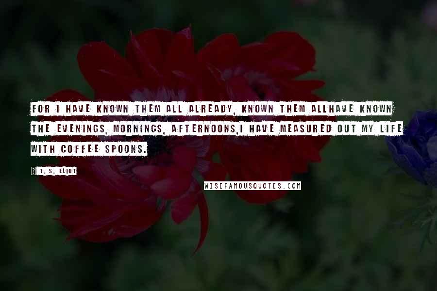 T. S. Eliot Quotes: For I have known them all already, known them allHave known the evenings, mornings, afternoons,I have measured out my life with coffee spoons.