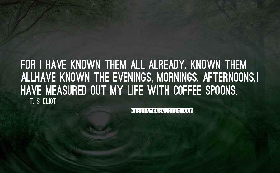 T. S. Eliot Quotes: For I have known them all already, known them allHave known the evenings, mornings, afternoons,I have measured out my life with coffee spoons.
