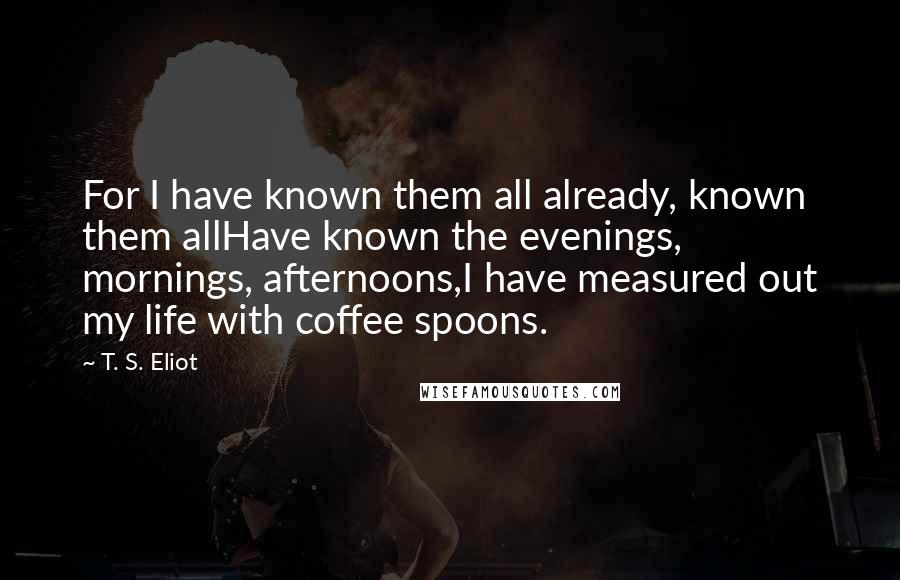 T. S. Eliot Quotes: For I have known them all already, known them allHave known the evenings, mornings, afternoons,I have measured out my life with coffee spoons.