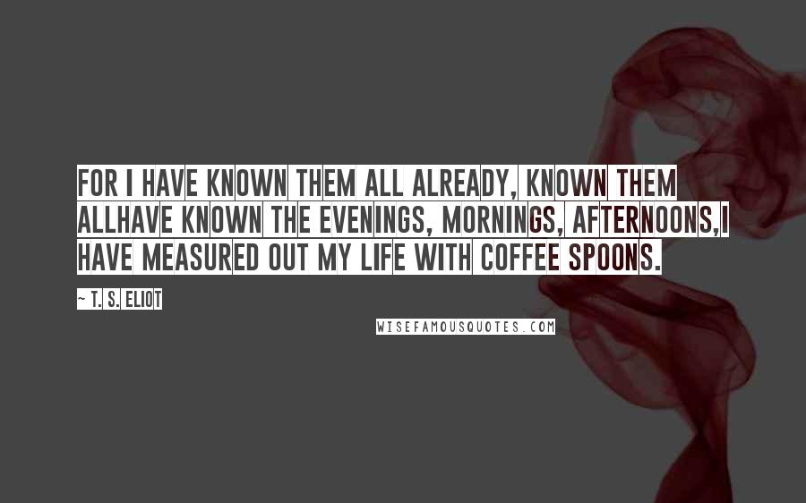 T. S. Eliot Quotes: For I have known them all already, known them allHave known the evenings, mornings, afternoons,I have measured out my life with coffee spoons.