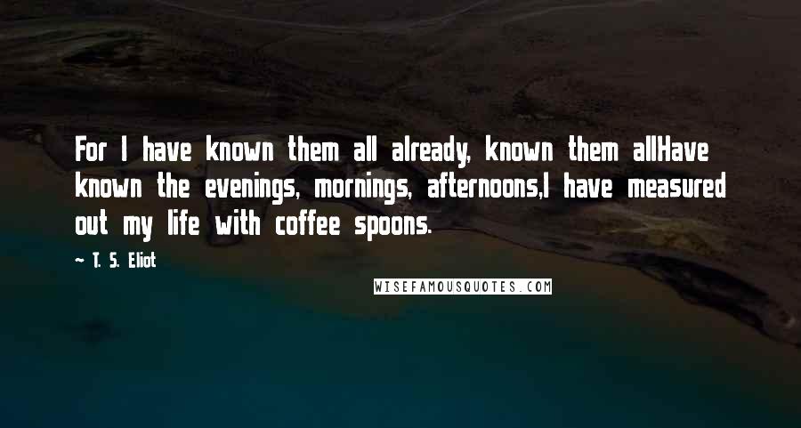 T. S. Eliot Quotes: For I have known them all already, known them allHave known the evenings, mornings, afternoons,I have measured out my life with coffee spoons.