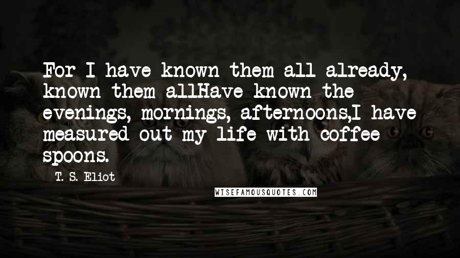 T. S. Eliot Quotes: For I have known them all already, known them allHave known the evenings, mornings, afternoons,I have measured out my life with coffee spoons.