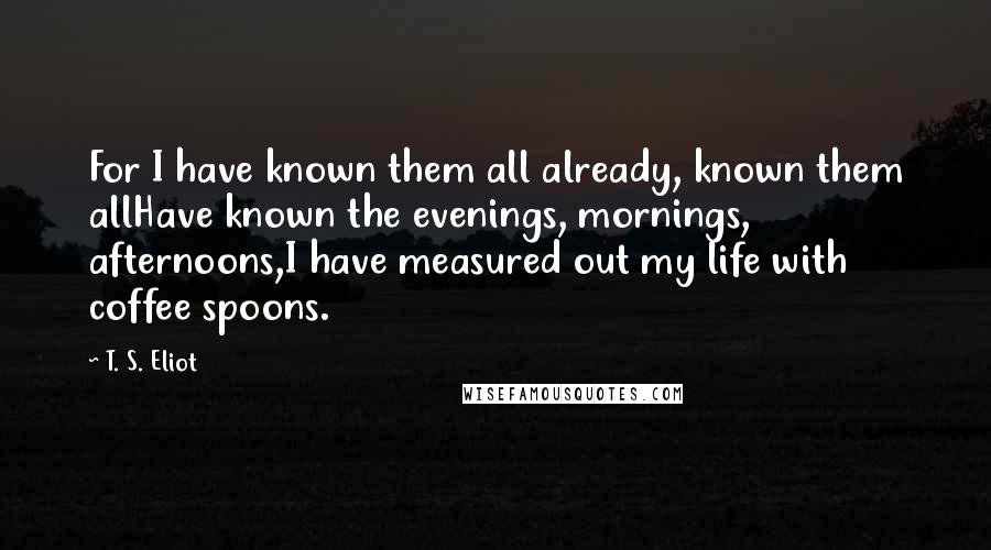 T. S. Eliot Quotes: For I have known them all already, known them allHave known the evenings, mornings, afternoons,I have measured out my life with coffee spoons.