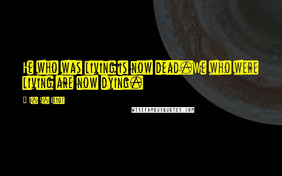 T. S. Eliot Quotes: He who was living is now dead.We who were living are now dying.