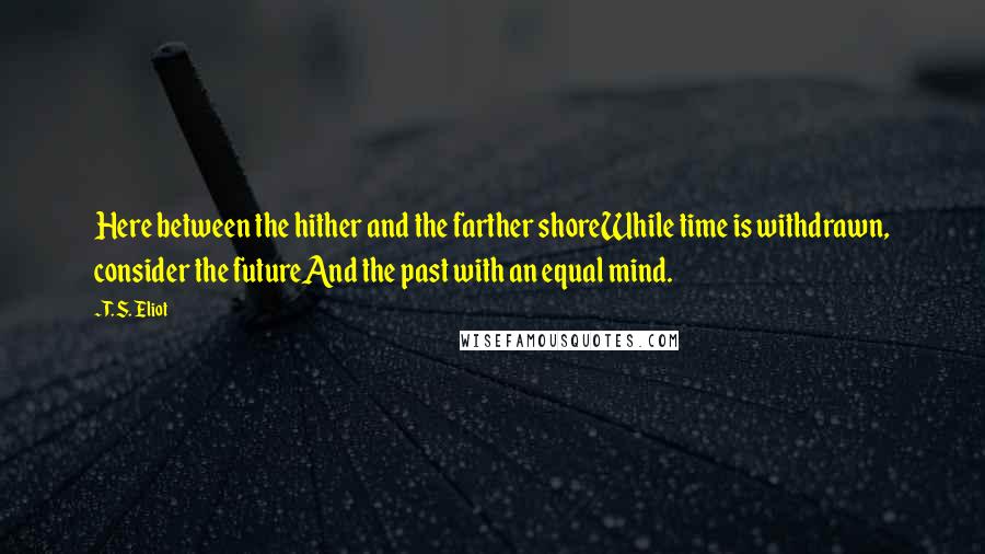 T. S. Eliot Quotes: Here between the hither and the farther shoreWhile time is withdrawn, consider the futureAnd the past with an equal mind.