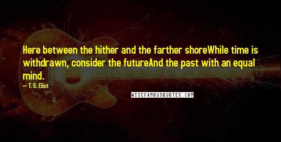 T. S. Eliot Quotes: Here between the hither and the farther shoreWhile time is withdrawn, consider the futureAnd the past with an equal mind.