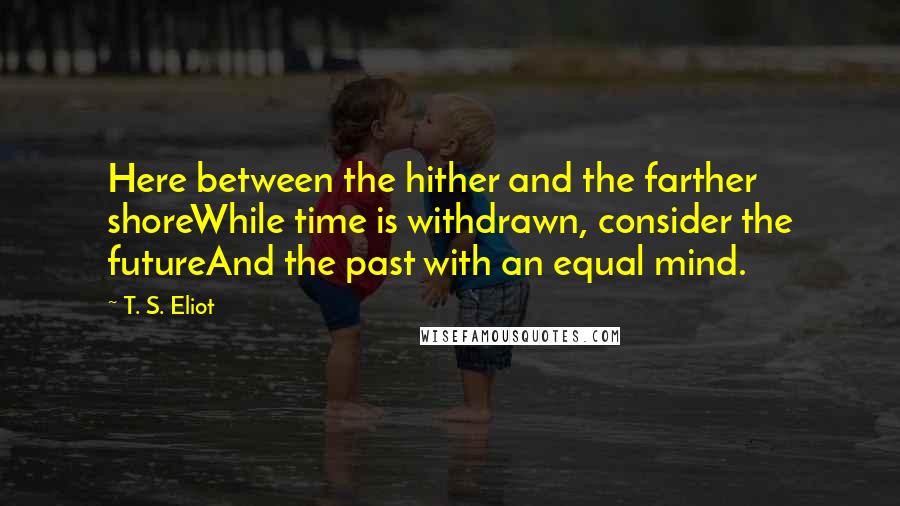 T. S. Eliot Quotes: Here between the hither and the farther shoreWhile time is withdrawn, consider the futureAnd the past with an equal mind.