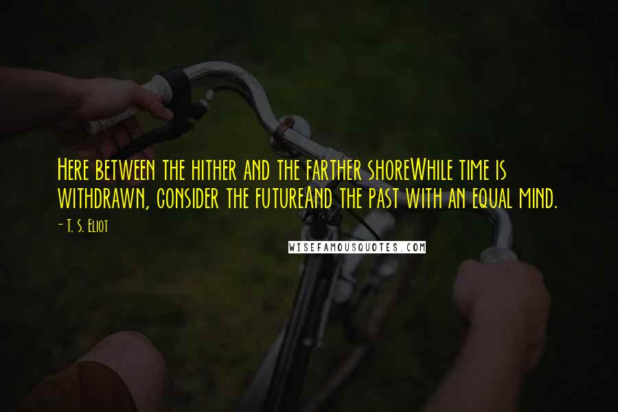 T. S. Eliot Quotes: Here between the hither and the farther shoreWhile time is withdrawn, consider the futureAnd the past with an equal mind.
