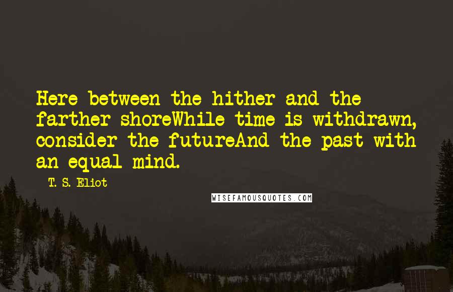 T. S. Eliot Quotes: Here between the hither and the farther shoreWhile time is withdrawn, consider the futureAnd the past with an equal mind.