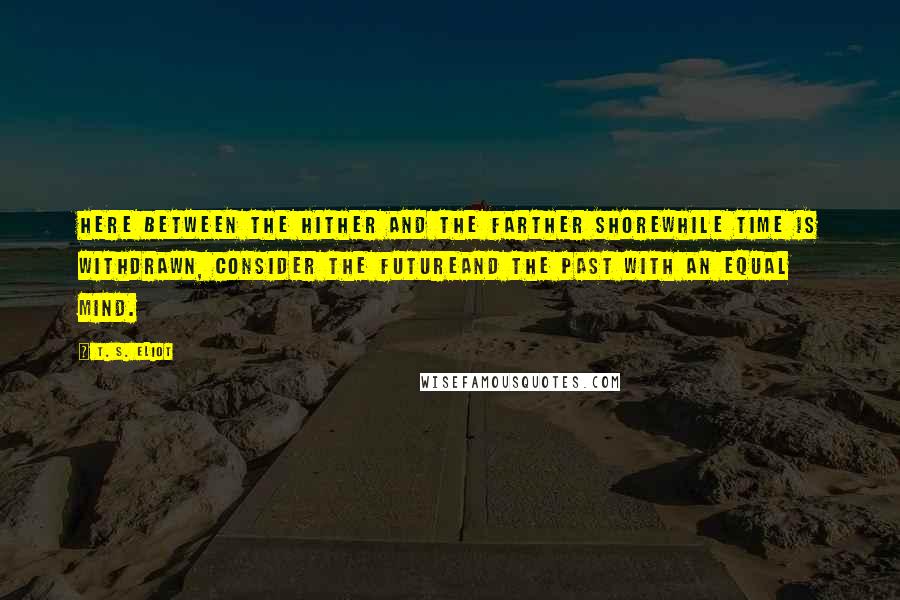 T. S. Eliot Quotes: Here between the hither and the farther shoreWhile time is withdrawn, consider the futureAnd the past with an equal mind.