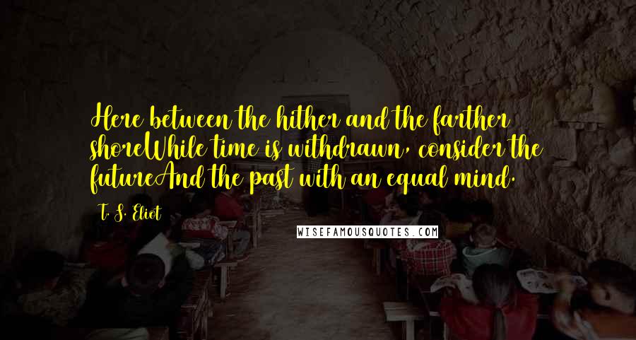 T. S. Eliot Quotes: Here between the hither and the farther shoreWhile time is withdrawn, consider the futureAnd the past with an equal mind.