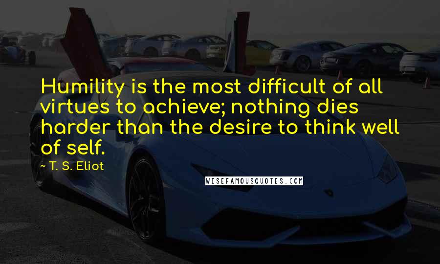 T. S. Eliot Quotes: Humility is the most difficult of all virtues to achieve; nothing dies harder than the desire to think well of self.