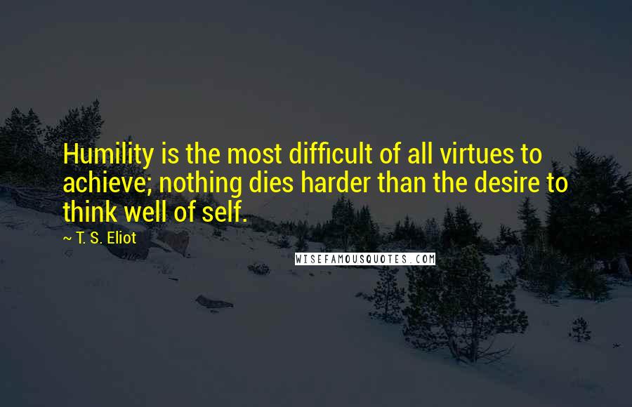 T. S. Eliot Quotes: Humility is the most difficult of all virtues to achieve; nothing dies harder than the desire to think well of self.