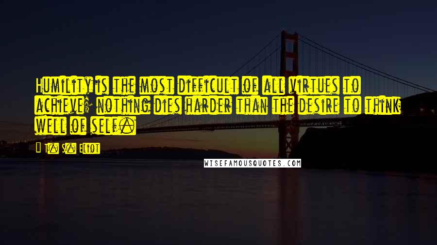 T. S. Eliot Quotes: Humility is the most difficult of all virtues to achieve; nothing dies harder than the desire to think well of self.