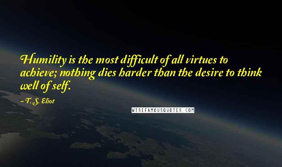 T. S. Eliot Quotes: Humility is the most difficult of all virtues to achieve; nothing dies harder than the desire to think well of self.