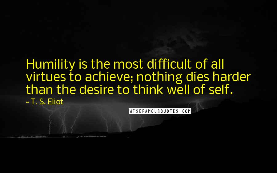 T. S. Eliot Quotes: Humility is the most difficult of all virtues to achieve; nothing dies harder than the desire to think well of self.