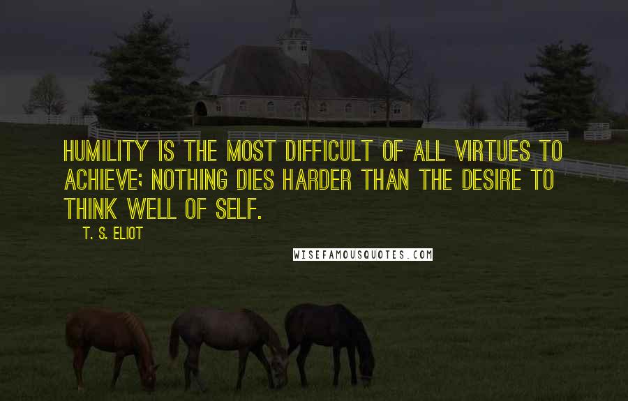T. S. Eliot Quotes: Humility is the most difficult of all virtues to achieve; nothing dies harder than the desire to think well of self.