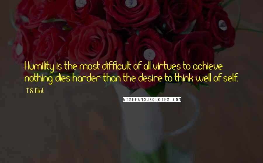 T. S. Eliot Quotes: Humility is the most difficult of all virtues to achieve; nothing dies harder than the desire to think well of self.