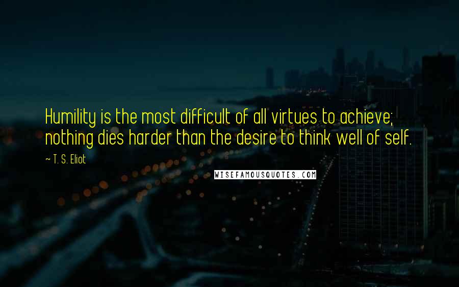 T. S. Eliot Quotes: Humility is the most difficult of all virtues to achieve; nothing dies harder than the desire to think well of self.