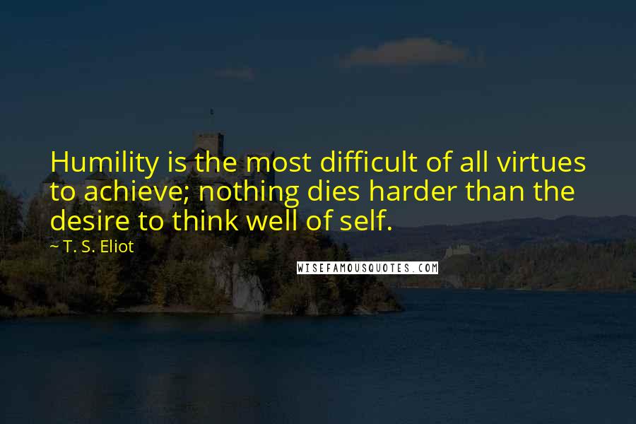 T. S. Eliot Quotes: Humility is the most difficult of all virtues to achieve; nothing dies harder than the desire to think well of self.