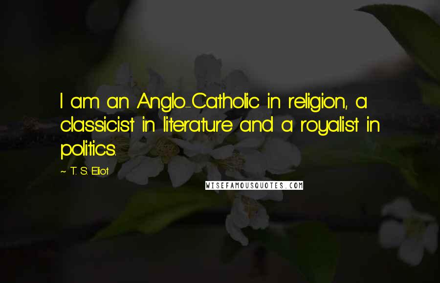 T. S. Eliot Quotes: I am an Anglo-Catholic in religion, a classicist in literature and a royalist in politics.