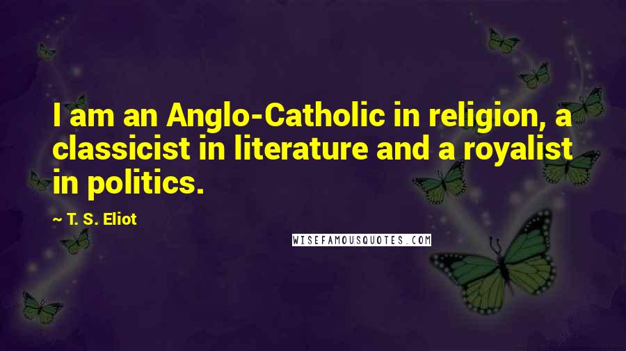 T. S. Eliot Quotes: I am an Anglo-Catholic in religion, a classicist in literature and a royalist in politics.