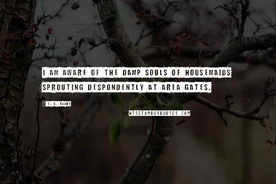 T. S. Eliot Quotes: I am aware of the damp souls of housemaids Sprouting despondently at area gates.
