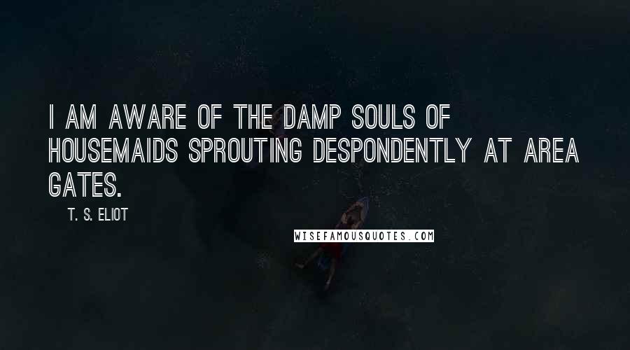 T. S. Eliot Quotes: I am aware of the damp souls of housemaids Sprouting despondently at area gates.