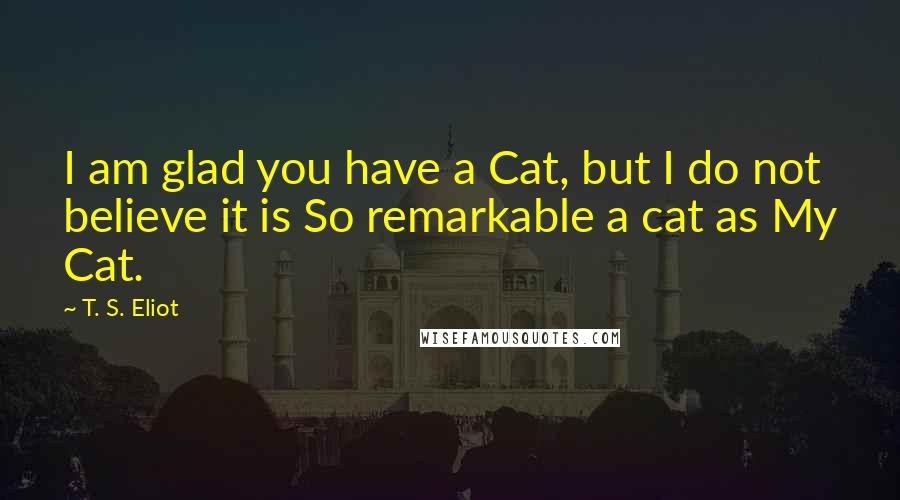 T. S. Eliot Quotes: I am glad you have a Cat, but I do not believe it is So remarkable a cat as My Cat.