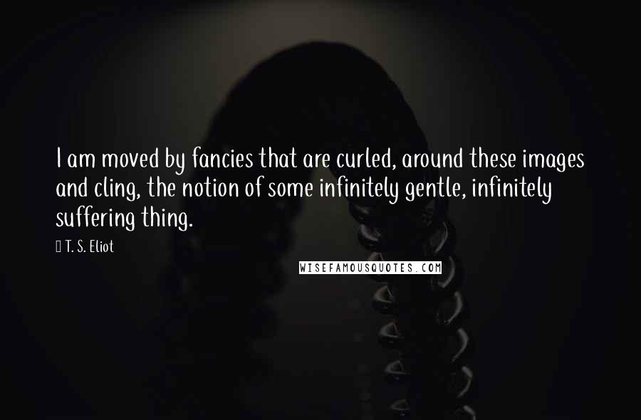 T. S. Eliot Quotes: I am moved by fancies that are curled, around these images and cling, the notion of some infinitely gentle, infinitely suffering thing.