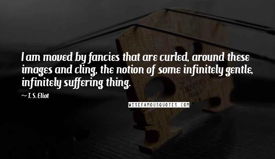 T. S. Eliot Quotes: I am moved by fancies that are curled, around these images and cling, the notion of some infinitely gentle, infinitely suffering thing.