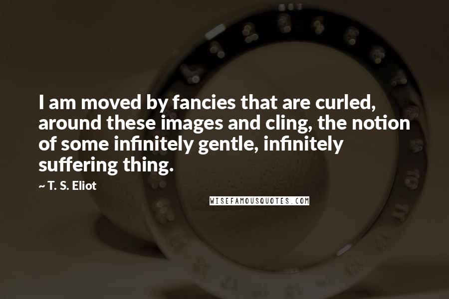 T. S. Eliot Quotes: I am moved by fancies that are curled, around these images and cling, the notion of some infinitely gentle, infinitely suffering thing.