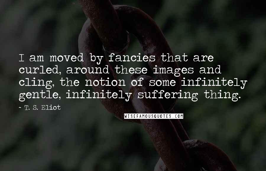 T. S. Eliot Quotes: I am moved by fancies that are curled, around these images and cling, the notion of some infinitely gentle, infinitely suffering thing.