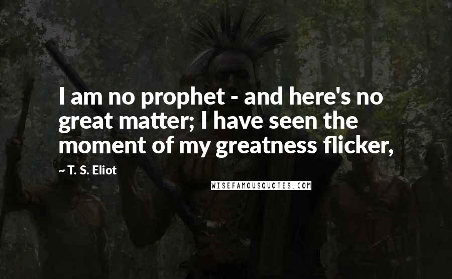 T. S. Eliot Quotes: I am no prophet - and here's no great matter; I have seen the moment of my greatness flicker,