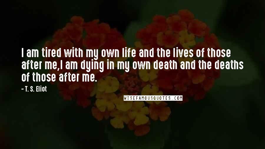 T. S. Eliot Quotes: I am tired with my own life and the lives of those after me,I am dying in my own death and the deaths of those after me.