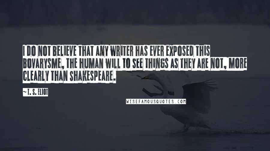 T. S. Eliot Quotes: I do not believe that any writer has ever exposed this bovarysme, the human will to see things as they are not, more clearly than Shakespeare.