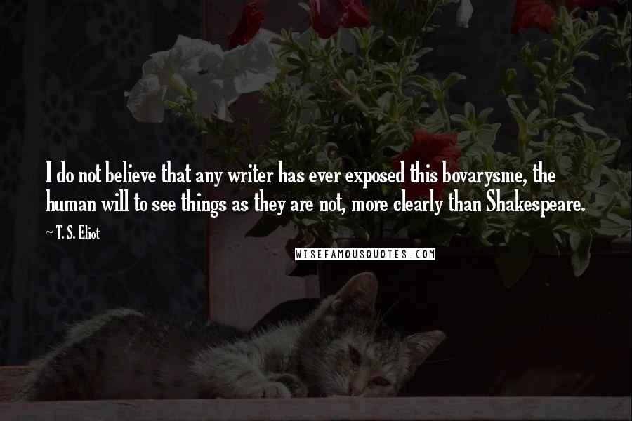 T. S. Eliot Quotes: I do not believe that any writer has ever exposed this bovarysme, the human will to see things as they are not, more clearly than Shakespeare.