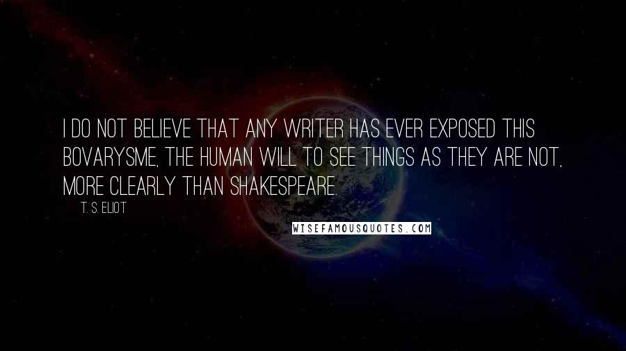 T. S. Eliot Quotes: I do not believe that any writer has ever exposed this bovarysme, the human will to see things as they are not, more clearly than Shakespeare.