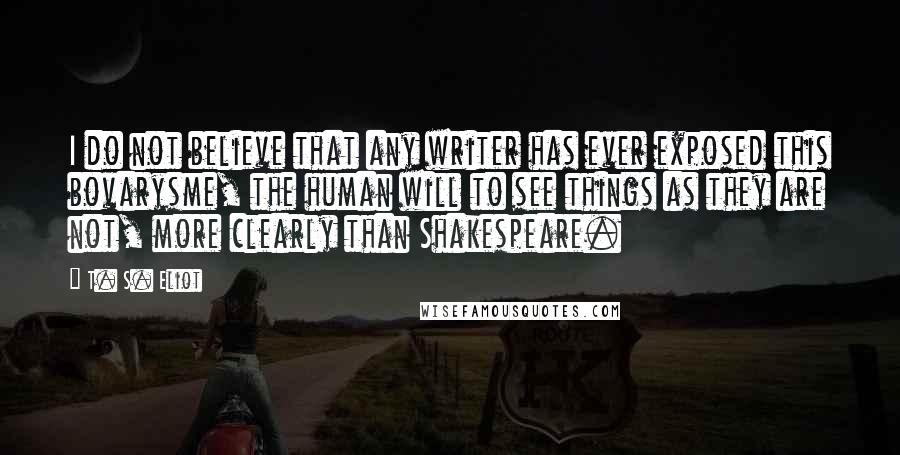 T. S. Eliot Quotes: I do not believe that any writer has ever exposed this bovarysme, the human will to see things as they are not, more clearly than Shakespeare.