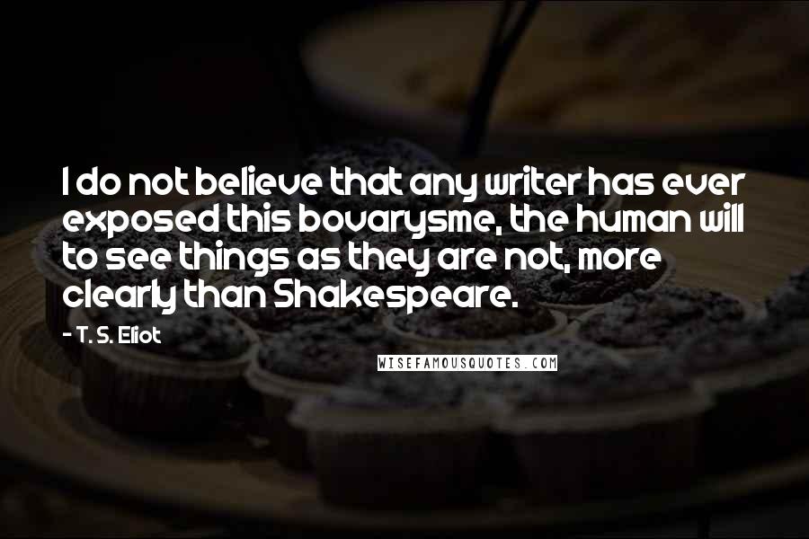 T. S. Eliot Quotes: I do not believe that any writer has ever exposed this bovarysme, the human will to see things as they are not, more clearly than Shakespeare.