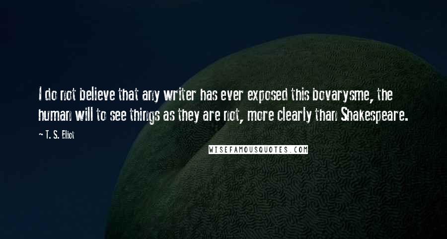 T. S. Eliot Quotes: I do not believe that any writer has ever exposed this bovarysme, the human will to see things as they are not, more clearly than Shakespeare.