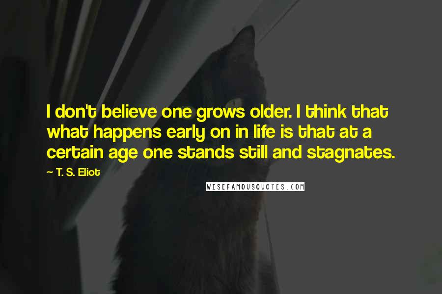 T. S. Eliot Quotes: I don't believe one grows older. I think that what happens early on in life is that at a certain age one stands still and stagnates.