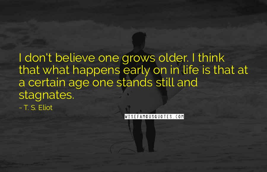 T. S. Eliot Quotes: I don't believe one grows older. I think that what happens early on in life is that at a certain age one stands still and stagnates.