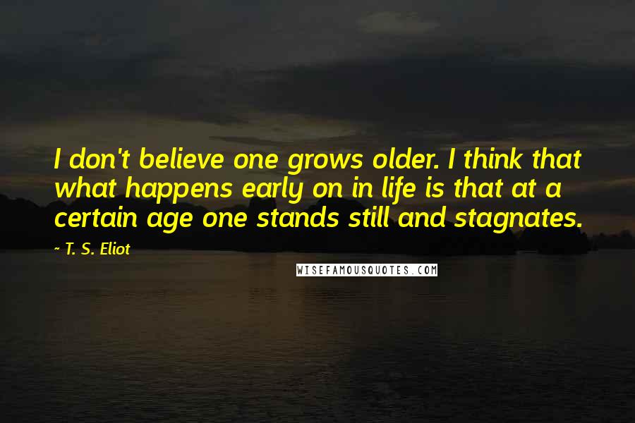 T. S. Eliot Quotes: I don't believe one grows older. I think that what happens early on in life is that at a certain age one stands still and stagnates.