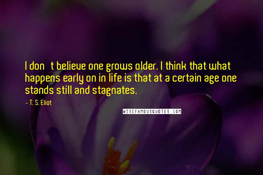 T. S. Eliot Quotes: I don't believe one grows older. I think that what happens early on in life is that at a certain age one stands still and stagnates.