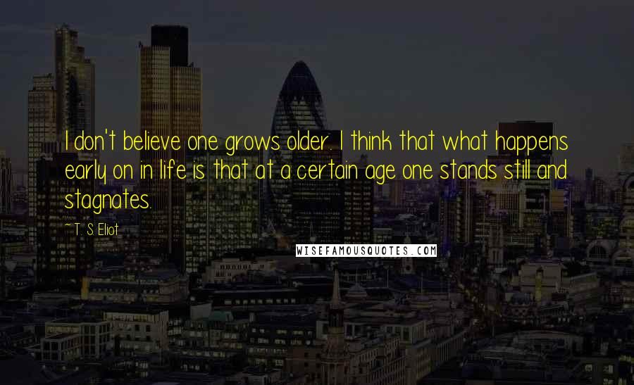 T. S. Eliot Quotes: I don't believe one grows older. I think that what happens early on in life is that at a certain age one stands still and stagnates.