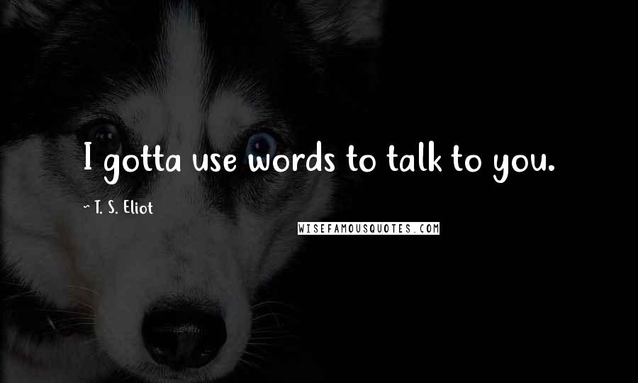 T. S. Eliot Quotes: I gotta use words to talk to you.
